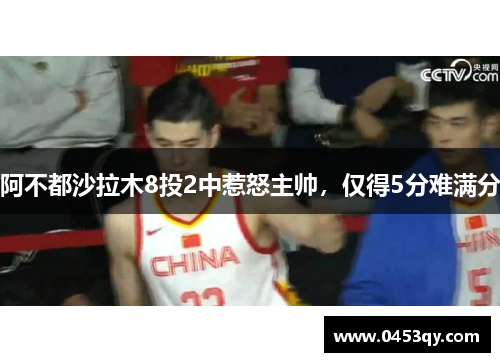 阿不都沙拉木8投2中惹怒主帅，仅得5分难满分
